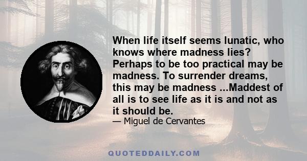 When life itself seems lunatic, who knows where madness lies? Perhaps to be too practical may be madness. To surrender dreams, this may be madness ...Maddest of all is to see life as it is and not as it should be.