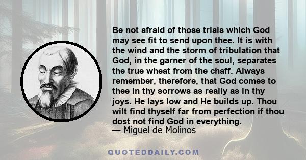 Be not afraid of those trials which God may see fit to send upon thee. It is with the wind and the storm of tribulation that God, in the garner of the soul, separates the true wheat from the chaff. Always remember,