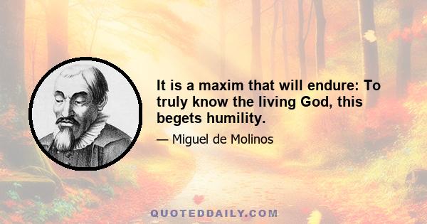 It is a maxim that will endure: To truly know the living God, this begets humility.