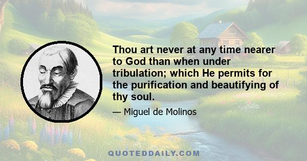 Thou art never at any time nearer to God than when under tribulation; which He permits for the purification and beautifying of thy soul.