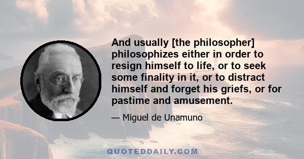 And usually [the philosopher] philosophizes either in order to resign himself to life, or to seek some finality in it, or to distract himself and forget his griefs, or for pastime and amusement.