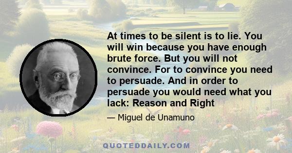 At times to be silent is to lie. You will win because you have enough brute force. But you will not convince. For to convince you need to persuade. And in order to persuade you would need what you lack: Reason and Right