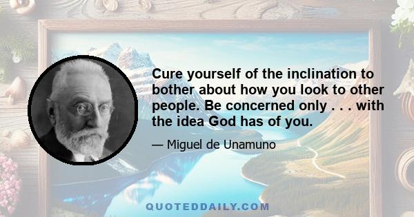 Cure yourself of the inclination to bother about how you look to other people. Be concerned only . . . with the idea God has of you.