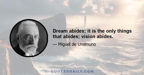 Dream abides; it is the only things that abides; vision abides.