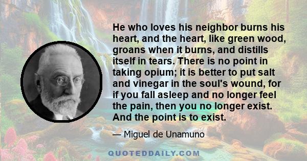 He who loves his neighbor burns his heart, and the heart, like green wood, groans when it burns, and distills itself in tears. There is no point in taking opium; it is better to put salt and vinegar in the soul's wound, 