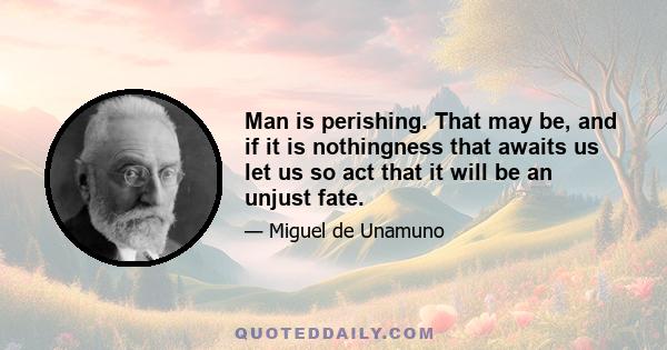 Man is perishing. That may be, and if it is nothingness that awaits us let us so act that it will be an unjust fate.