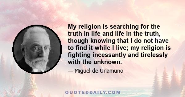 My religion is searching for the truth in life and life in the truth, though knowing that I do not have to find it while I live; my religion is fighting incessantly and tirelessly with the unknown.