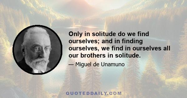 Only in solitude do we find ourselves; and in finding ourselves, we find in ourselves all our brothers in solitude.