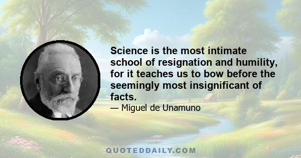 Science is the most intimate school of resignation and humility, for it teaches us to bow before the seemingly most insignificant of facts.