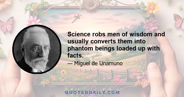 Science robs men of wisdom and usually converts them into phantom beings loaded up with facts.