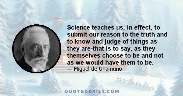 Science teaches us, in effect, to submit our reason to the truth and to know and judge of things as they are-that is to say, as they themselves choose to be and not as we would have them to be.