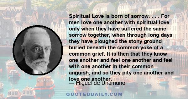 Spiritual Love is born of sorrow. . . . For men love one another with spiritual love only when they have suffered the same sorrow together, when through long days they have ploughed the stony ground buried beneath the