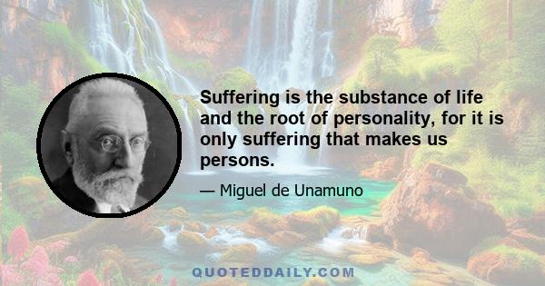 Suffering is the substance of life and the root of personality, for it is only suffering that makes us persons.