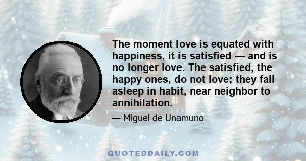 The moment love is equated with happiness, it is satisfied — and is no longer love. The satisfied, the happy ones, do not love; they fall asleep in habit, near neighbor to annihilation.