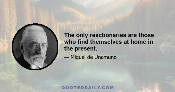 The only reactionaries are those who find themselves at home in the present.