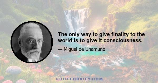 The only way to give finality to the world is to give it consciousness.