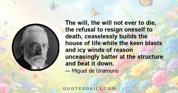 The will, the will not ever to die, the refusal to resign oneself to death, ceaselessly builds the house of life while the keen blasts and icy winds of reason unceasingly batter at the structure and beat it down.