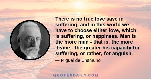 There is no true love save in suffering, and in this world we have to choose either love, which is suffering, or happiness. Man is the more man - that is, the more divine - the greater his capacity for suffering, or