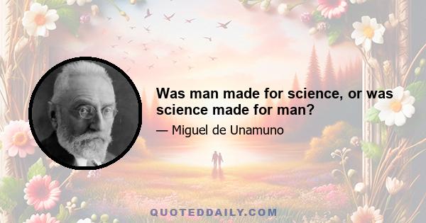 Was man made for science, or was science made for man?