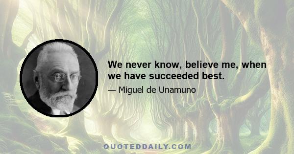 We never know, believe me, when we have succeeded best.