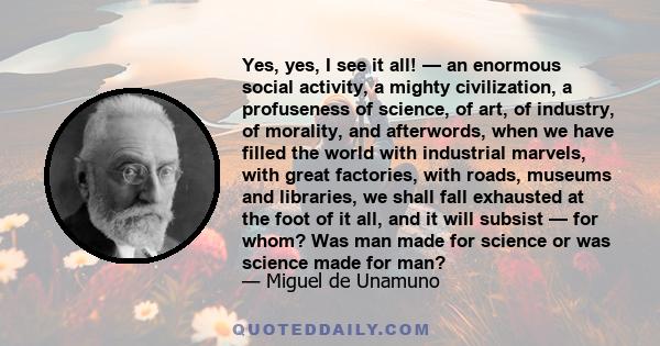 Yes, yes, I see it all! — an enormous social activity, a mighty civilization, a profuseness of science, of art, of industry, of morality, and afterwords, when we have filled the world with industrial marvels, with great 