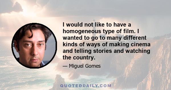 I would not like to have a homogeneous type of film. I wanted to go to many different kinds of ways of making cinema and telling stories and watching the country.