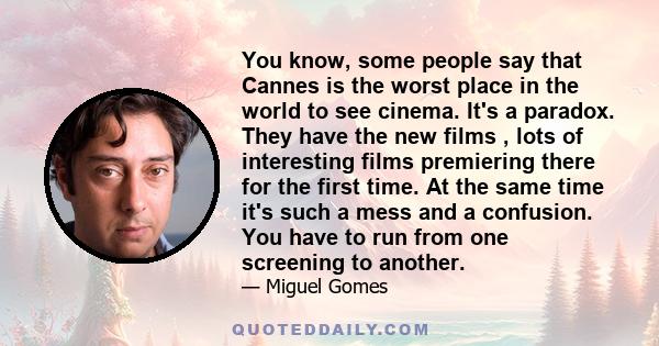 You know, some people say that Cannes is the worst place in the world to see cinema. It's a paradox. They have the new films , lots of interesting films premiering there for the first time. At the same time it's such a