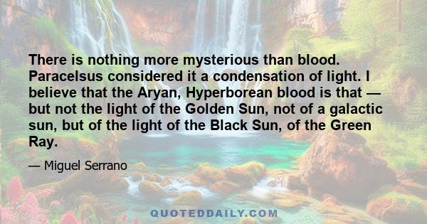 There is nothing more mysterious than blood. Paracelsus considered it a condensation of light. I believe that the Aryan, Hyperborean blood is that — but not the light of the Golden Sun, not of a galactic sun, but of the 