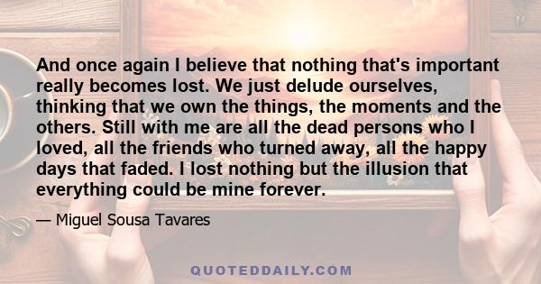 And once again I believe that nothing that's important really becomes lost. We just delude ourselves, thinking that we own the things, the moments and the others. Still with me are all the dead persons who I loved, all