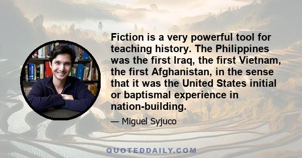 Fiction is a very powerful tool for teaching history. The Philippines was the first Iraq, the first Vietnam, the first Afghanistan, in the sense that it was the United States initial or baptismal experience in