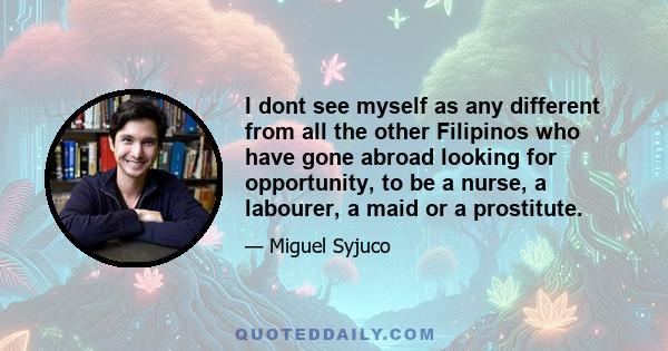 I dont see myself as any different from all the other Filipinos who have gone abroad looking for opportunity, to be a nurse, a labourer, a maid or a prostitute.