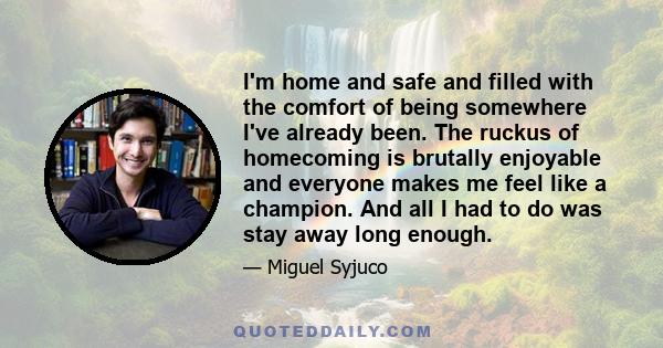 I'm home and safe and filled with the comfort of being somewhere I've already been. The ruckus of homecoming is brutally enjoyable and everyone makes me feel like a champion. And all I had to do was stay away long