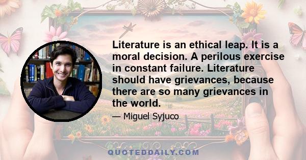 Literature is an ethical leap. It is a moral decision. A perilous exercise in constant failure. Literature should have grievances, because there are so many grievances in the world.