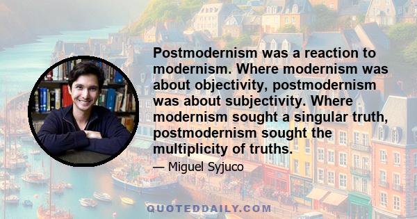 Postmodernism was a reaction to modernism. Where modernism was about objectivity, postmodernism was about subjectivity. Where modernism sought a singular truth, postmodernism sought the multiplicity of truths.