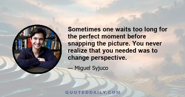 Sometimes one waits too long for the perfect moment before snapping the picture. You never realize that you needed was to change perspective.