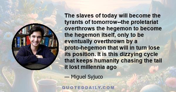 The slaves of today will become the tyrants of tomorrow--the proletariat overthrows the hegemon to become the hegemon itself, only to be eventually overthrown by a proto-hegemon that will in turn lose its position. It