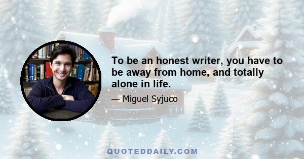 To be an honest writer, you have to be away from home, and totally alone in life.