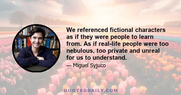 We referenced fictional characters as if they were people to learn from. As if real-life people were too nebulous, too private and unreal for us to understand.