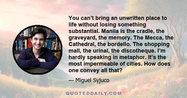 You can’t bring an unwritten place to life without losing something substantial. Manila is the cradle, the graveyard, the memory. The Mecca, the Cathedral, the bordello. The shopping mall, the urinal, the discotheque.