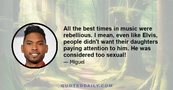 All the best times in music were rebellious. I mean, even like Elvis, people didn't want their daughters paying attention to him. He was considered too sexual!