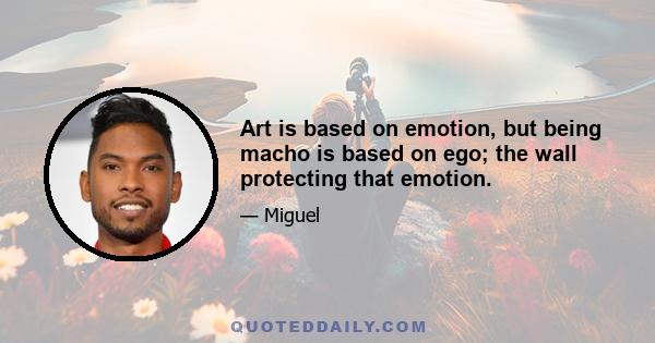 Art is based on emotion, but being macho is based on ego; the wall protecting that emotion.