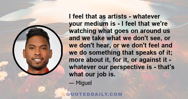 I feel that as artists - whatever your medium is - I feel that we're watching what goes on around us and we take what we don't see, or we don't hear, or we don't feel and we do something that speaks of it; more about