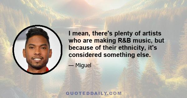 I mean, there's plenty of artists who are making R&B music, but because of their ethnicity, it's considered something else.