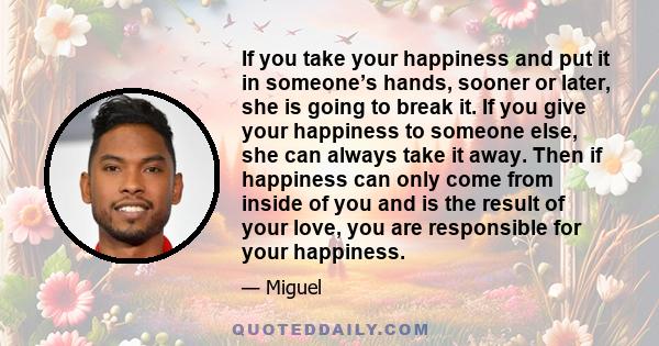 If you take your happiness and put it in someone’s hands, sooner or later, she is going to break it. If you give your happiness to someone else, she can always take it away. Then if happiness can only come from inside