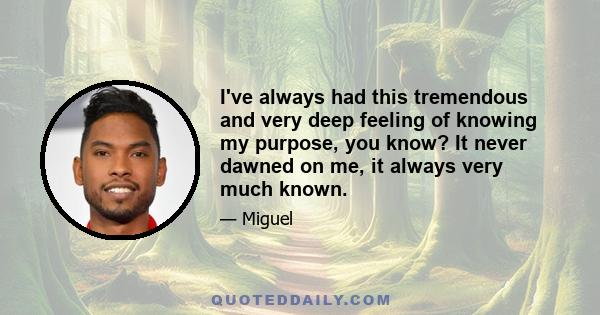 I've always had this tremendous and very deep feeling of knowing my purpose, you know? It never dawned on me, it always very much known.