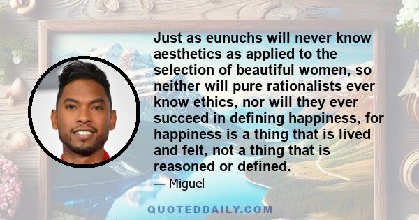 Just as eunuchs will never know aesthetics as applied to the selection of beautiful women, so neither will pure rationalists ever know ethics, nor will they ever succeed in defining happiness, for happiness is a thing