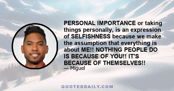 PERSONAL IMPORTANCE or taking things personally, is an expression of SELFISHNESS because we make the assumption that everything is about ME!! NOTHING PEOPLE DO IS BECAUSE OF YOU!! IT'S BECAUSE OF THEMSELVES!!