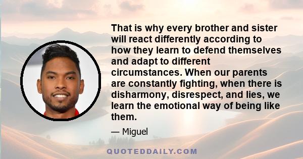 That is why every brother and sister will react differently according to how they learn to defend themselves and adapt to different circumstances. When our parents are constantly fighting, when there is disharmony,