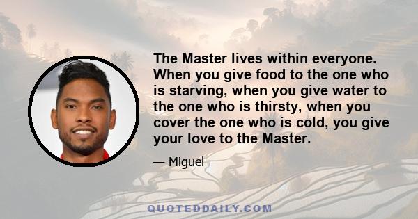 The Master lives within everyone. When you give food to the one who is starving, when you give water to the one who is thirsty, when you cover the one who is cold, you give your love to the Master.