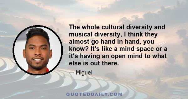 The whole cultural diversity and musical diversity, I think they almost go hand in hand, you know? It's like a mind space or a it's having an open mind to what else is out there.